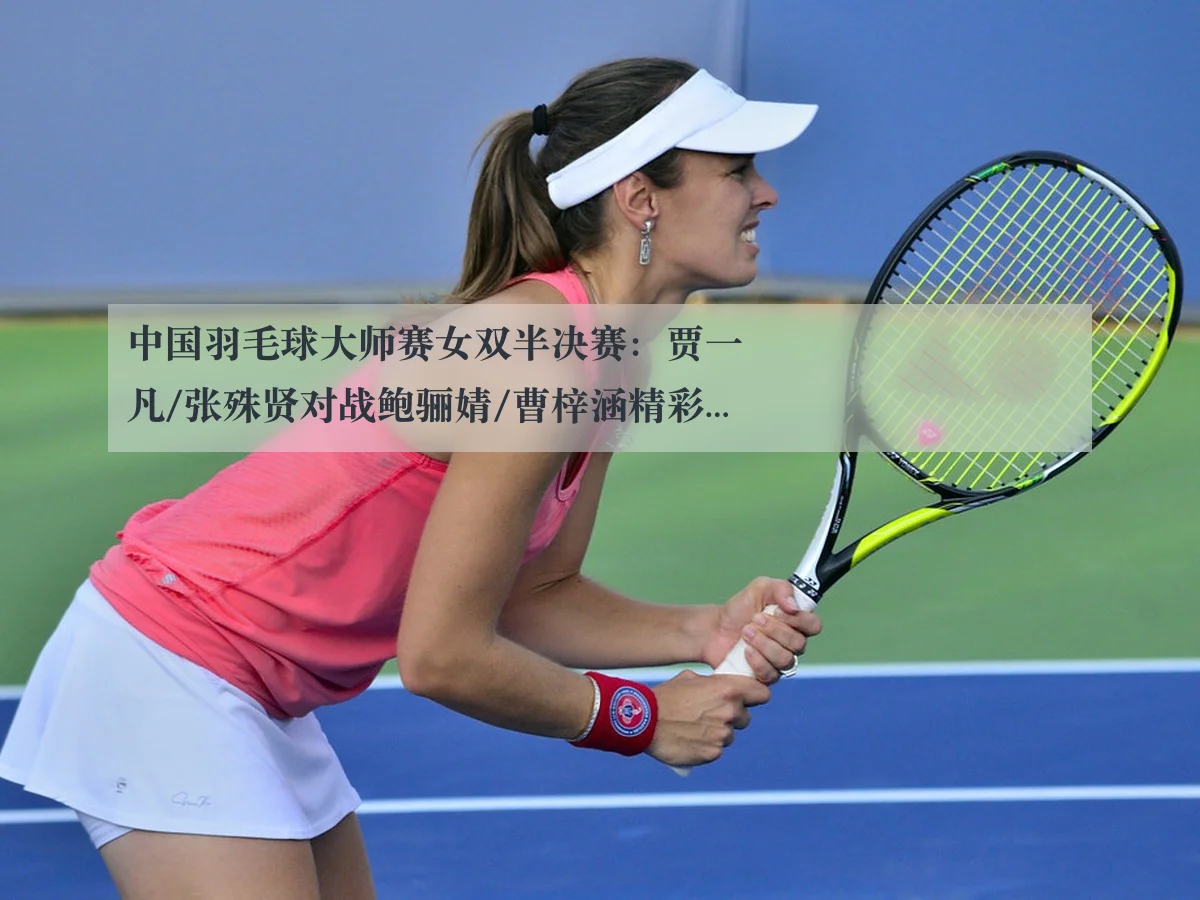 中国羽毛球大师赛女双半决赛：贾一凡/张殊贤对战鲍骊婧/曹梓涵精彩分析